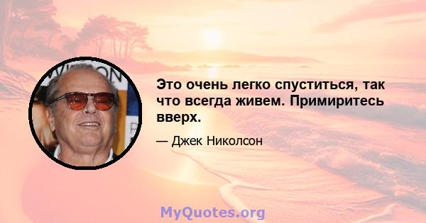 Это очень легко спуститься, так что всегда живем. Примиритесь вверх.