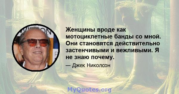 Женщины вроде как мотоциклетные банды со мной. Они становятся действительно застенчивыми и вежливыми. Я не знаю почему.