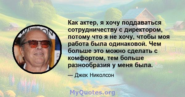 Как актер, я хочу поддаваться сотрудничеству с директором, потому что я не хочу, чтобы моя работа была одинаковой. Чем больше это можно сделать с комфортом, тем больше разнообразия у меня была.