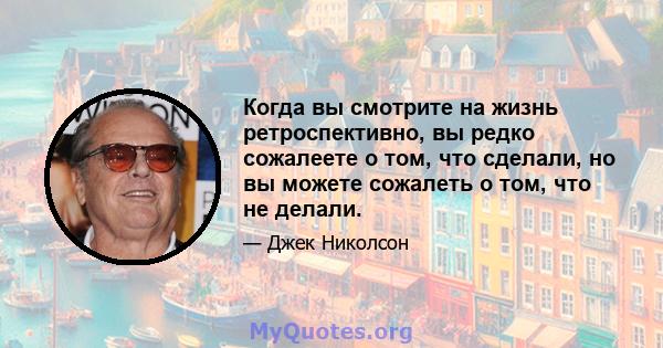 Когда вы смотрите на жизнь ретроспективно, вы редко сожалеете о том, что сделали, но вы можете сожалеть о том, что не делали.