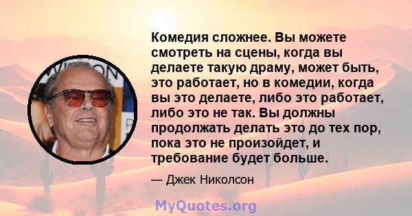 Комедия сложнее. Вы можете смотреть на сцены, когда вы делаете такую ​​драму, может быть, это работает, но в комедии, когда вы это делаете, либо это работает, либо это не так. Вы должны продолжать делать это до тех пор, 