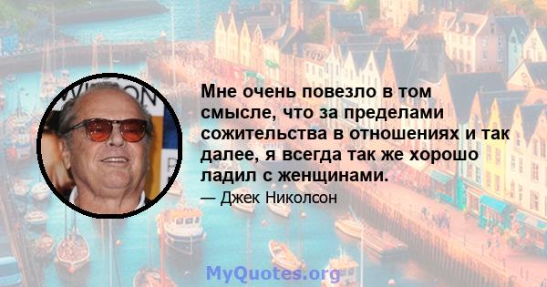 Мне очень повезло в том смысле, что за пределами сожительства в отношениях и так далее, я всегда так же хорошо ладил с женщинами.