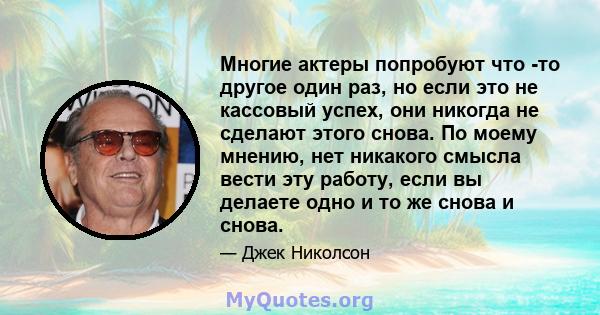 Многие актеры попробуют что -то другое один раз, но если это не кассовый успех, они никогда не сделают этого снова. По моему мнению, нет никакого смысла вести эту работу, если вы делаете одно и то же снова и снова.