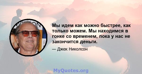 Мы идем как можно быстрее, как только можем. Мы находимся в гонке со временем, пока у нас не закончится деньги.