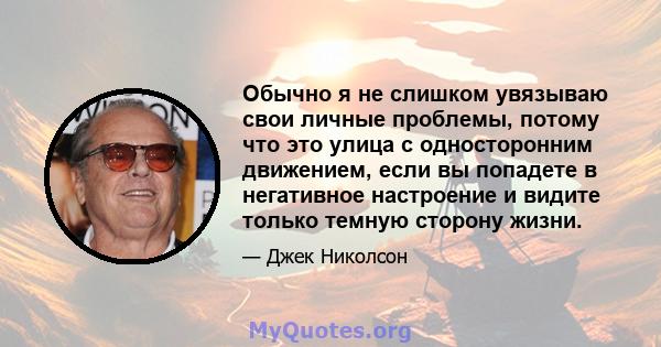 Обычно я не слишком увязываю свои личные проблемы, потому что это улица с односторонним движением, если вы попадете в негативное настроение и видите только темную сторону жизни.