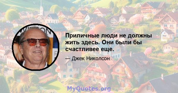 Приличные люди не должны жить здесь. Они были бы счастливее еще.