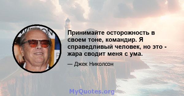 Принимайте осторожность в своем тоне, командир. Я справедливый человек, но это - жара сводит меня с ума.