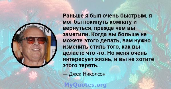 Раньше я был очень быстрым, я мог бы покинуть комнату и вернуться, прежде чем вы заметили. Когда вы больше не можете этого делать, вам нужно изменить стиль того, как вы делаете что -то. Но меня очень интересует жизнь, и 