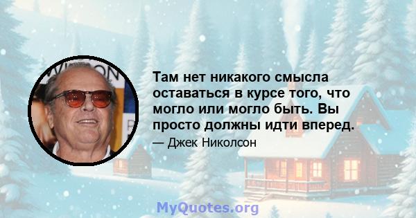 Там нет никакого смысла оставаться в курсе того, что могло или могло быть. Вы просто должны идти вперед.