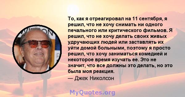 То, как я отреагировал на 11 сентября, я решил, что не хочу снимать ни одного печального или критического фильмов. Я решил, что не хочу делать своих живых удручающих людей или заставлять их уйти домой больными, поэтому