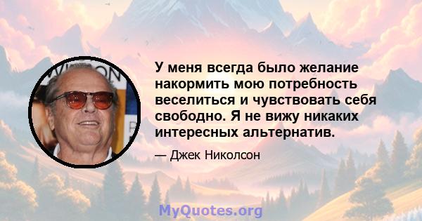 У меня всегда было желание накормить мою потребность веселиться и чувствовать себя свободно. Я не вижу никаких интересных альтернатив.