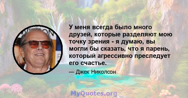 У меня всегда было много друзей, которые разделяют мою точку зрения - я думаю, вы могли бы сказать, что я парень, который агрессивно преследует его счастье.