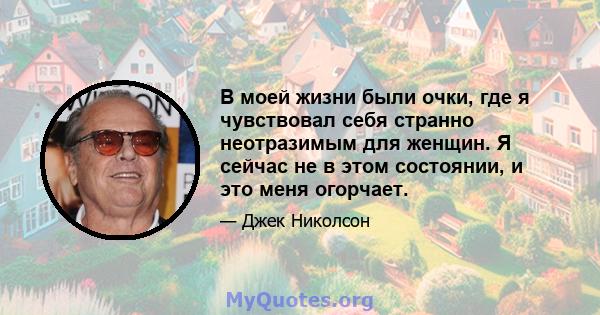 В моей жизни были очки, где я чувствовал себя странно неотразимым для женщин. Я сейчас не в этом состоянии, и это меня огорчает.