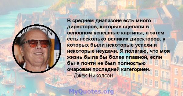 В среднем диапазоне есть много директоров, которые сделали в основном успешные картины, а затем есть несколько великих директоров, у которых были некоторые успехи и некоторые неудачи. Я полагаю, что моя жизнь была бы