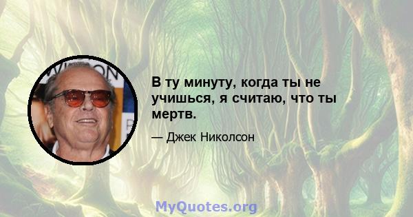 В ту минуту, когда ты не учишься, я считаю, что ты мертв.