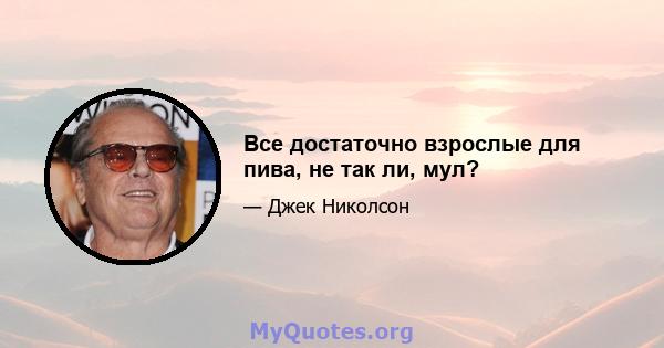 Все достаточно взрослые для пива, не так ли, мул?