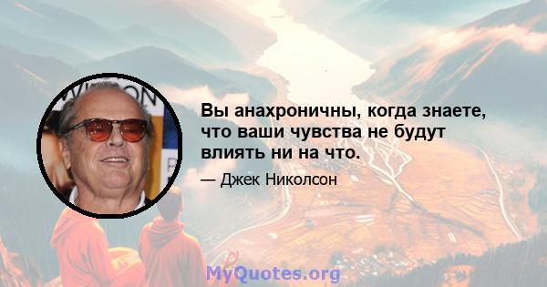 Вы анахроничны, когда знаете, что ваши чувства не будут влиять ни на что.