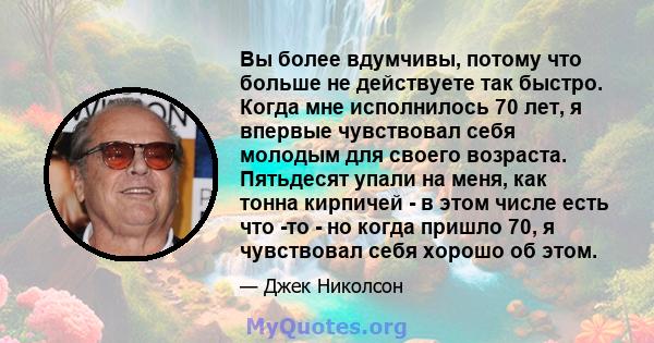 Вы более вдумчивы, потому что больше не действуете так быстро. Когда мне исполнилось 70 лет, я впервые чувствовал себя молодым для своего возраста. Пятьдесят упали на меня, как тонна кирпичей - в этом числе есть что -то 