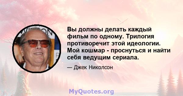 Вы должны делать каждый фильм по одному. Трилогия противоречит этой идеологии. Мой кошмар - проснуться и найти себя ведущим сериала.