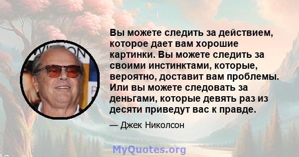 Вы можете следить за действием, которое дает вам хорошие картинки. Вы можете следить за своими инстинктами, которые, вероятно, доставит вам проблемы. Или вы можете следовать за деньгами, которые девять раз из десяти