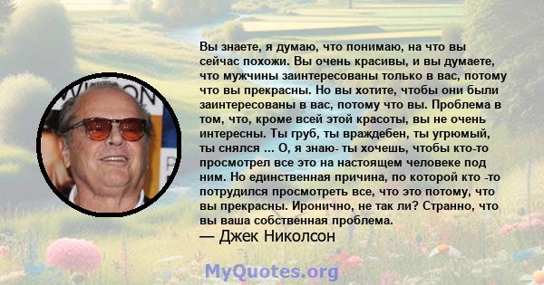 Вы знаете, я думаю, что понимаю, на что вы сейчас похожи. Вы очень красивы, и вы думаете, что мужчины заинтересованы только в вас, потому что вы прекрасны. Но вы хотите, чтобы они были заинтересованы в вас, потому что