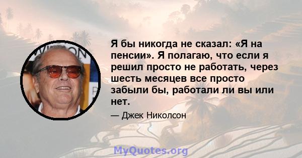 Я бы никогда не сказал: «Я на пенсии». Я полагаю, что если я решил просто не работать, через шесть месяцев все просто забыли бы, работали ли вы или нет.