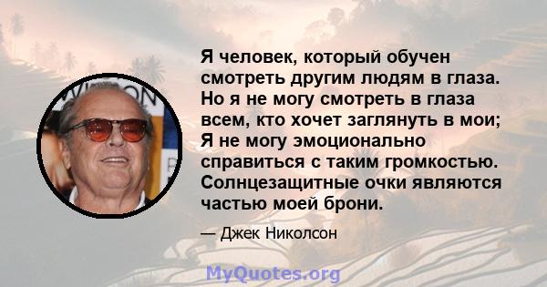 Я человек, который обучен смотреть другим людям в глаза. Но я не могу смотреть в глаза всем, кто хочет заглянуть в мои; Я не могу эмоционально справиться с таким громкостью. Солнцезащитные очки являются частью моей