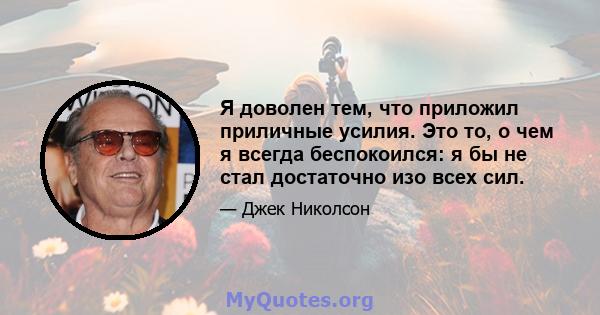 Я доволен тем, что приложил приличные усилия. Это то, о чем я всегда беспокоился: я бы не стал достаточно изо всех сил.