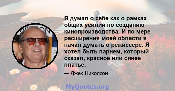 Я думал о себе как о рамках общих усилий по созданию кинопроизводства. И по мере расширения моей области я начал думать о режиссере. Я хотел быть парнем, который сказал, красное или синее платье.