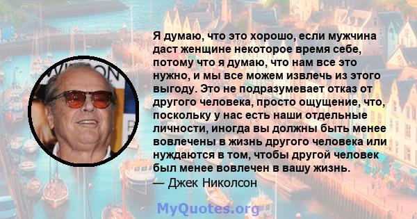 Я думаю, что это хорошо, если мужчина даст женщине некоторое время себе, потому что я думаю, что нам все это нужно, и мы все можем извлечь из этого выгоду. Это не подразумевает отказ от другого человека, просто