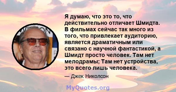 Я думаю, что это то, что действительно отличает Шмидта. В фильмах сейчас так много из того, что привлекает аудиторию, является драматичным или связано с научной фантастикой, а Шмидт просто человек. Там нет мелодрамы;