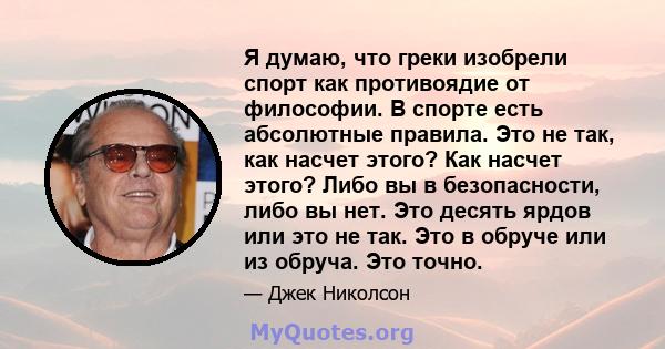 Я думаю, что греки изобрели спорт как противоядие от философии. В спорте есть абсолютные правила. Это не так, как насчет этого? Как насчет этого? Либо вы в безопасности, либо вы нет. Это десять ярдов или это не так. Это 