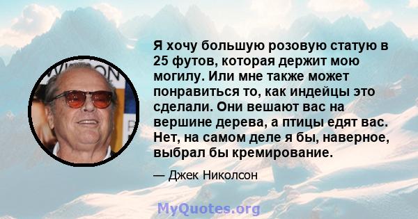 Я хочу большую розовую статую в 25 футов, которая держит мою могилу. Или мне также может понравиться то, как индейцы это сделали. Они вешают вас на вершине дерева, а птицы едят вас. Нет, на самом деле я бы, наверное,