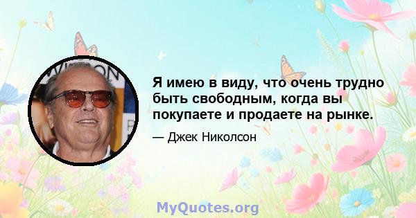 Я имею в виду, что очень трудно быть свободным, когда вы покупаете и продаете на рынке.