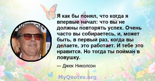 Я как бы понял, что когда я впервые начал: что вы не должны повторять успех. Очень часто вы собираетесь, и, может быть, в первый раз, когда вы делаете, это работает. И тебе это нравится. Но тогда ты пойман в ловушку.