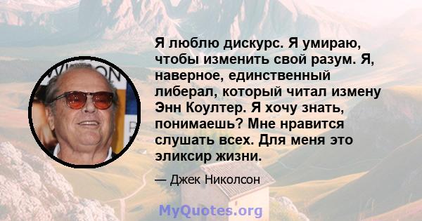 Я люблю дискурс. Я умираю, чтобы изменить свой разум. Я, наверное, единственный либерал, который читал измену Энн Коултер. Я хочу знать, понимаешь? Мне нравится слушать всех. Для меня это эликсир жизни.