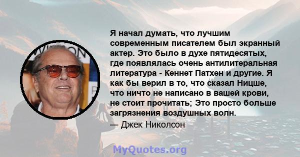 Я начал думать, что лучшим современным писателем был экранный актер. Это было в духе пятидесятых, где появлялась очень антилитеральная литература - Кеннет Патхен и другие. Я как бы верил в то, что сказал Ницше, что