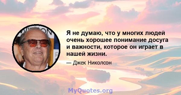 Я не думаю, что у многих людей очень хорошее понимание досуга и важности, которое он играет в нашей жизни.