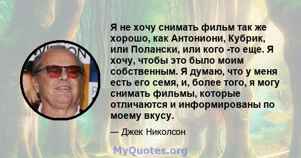 Я не хочу снимать фильм так же хорошо, как Антониони, Кубрик, или Полански, или кого -то еще. Я хочу, чтобы это было моим собственным. Я думаю, что у меня есть его семя, и, более того, я могу снимать фильмы, которые