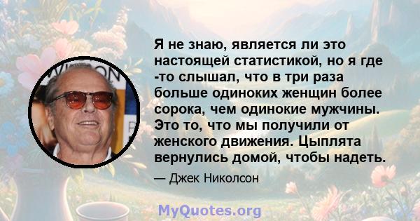 Я не знаю, является ли это настоящей статистикой, но я где -то слышал, что в три раза больше одиноких женщин более сорока, чем одинокие мужчины. Это то, что мы получили от женского движения. Цыплята вернулись домой,