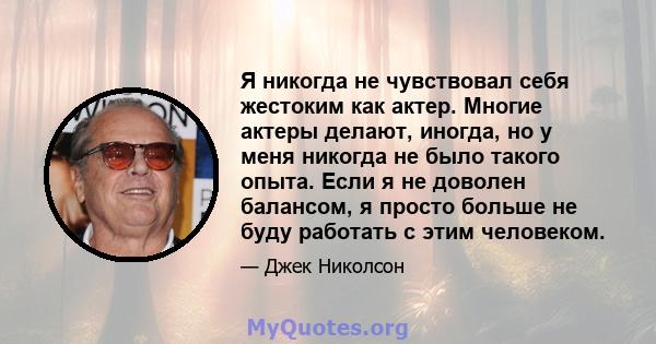 Я никогда не чувствовал себя жестоким как актер. Многие актеры делают, иногда, но у меня никогда не было такого опыта. Если я не доволен балансом, я просто больше не буду работать с этим человеком.