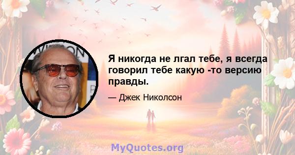 Я никогда не лгал тебе, я всегда говорил тебе какую -то версию правды.