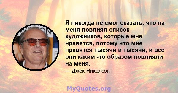 Я никогда не смог сказать, что на меня повлиял список художников, которые мне нравятся, потому что мне нравятся тысячи и тысячи, и все они каким -то образом повлияли на меня.