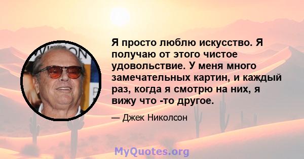 Я просто люблю искусство. Я получаю от этого чистое удовольствие. У меня много замечательных картин, и каждый раз, когда я смотрю на них, я вижу что -то другое.