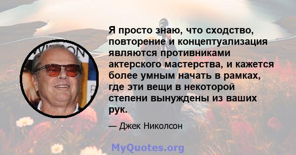 Я просто знаю, что сходство, повторение и концептуализация являются противниками актерского мастерства, и кажется более умным начать в рамках, где эти вещи в некоторой степени вынуждены из ваших рук.