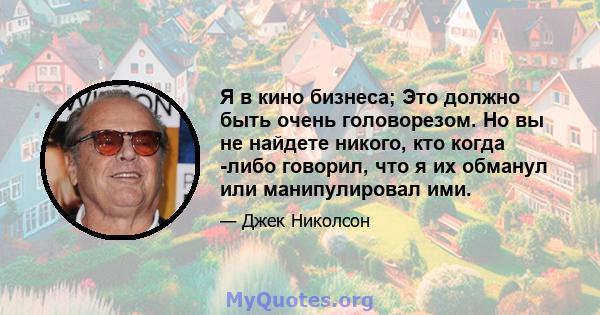 Я в кино бизнеса; Это должно быть очень головорезом. Но вы не найдете никого, кто когда -либо говорил, что я их обманул или манипулировал ими.