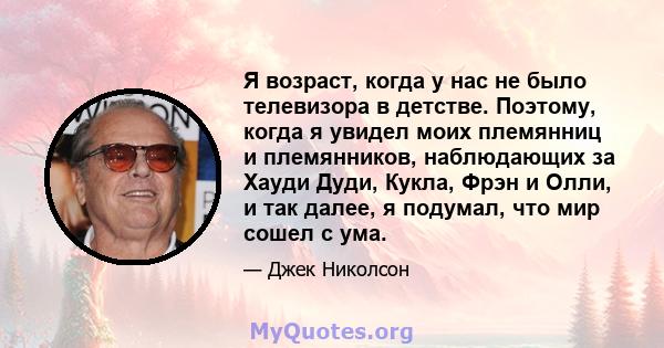 Я возраст, когда у нас не было телевизора в детстве. Поэтому, когда я увидел моих племянниц и племянников, наблюдающих за Хауди Дуди, Кукла, Фрэн и Олли, и так далее, я подумал, что мир сошел с ума.