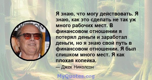 Я знаю, что могу действовать. Я знаю, как это сделать не так уж много рабочих мест. В финансовом отношении я потерял деньги и заработал деньги, но я знаю свой путь в финансовом отношении. Я был слишком много мест. Я как 