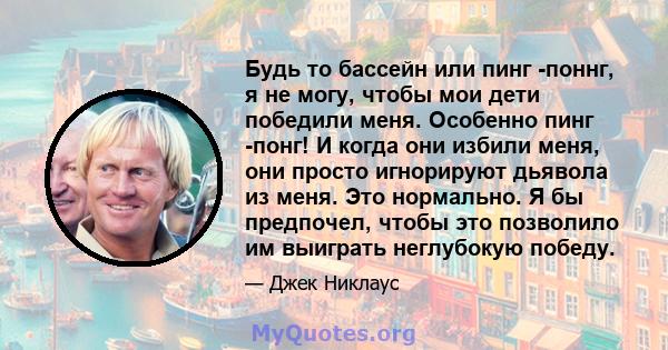 Будь то бассейн или пинг -поннг, я не могу, чтобы мои дети победили меня. Особенно пинг -понг! И когда они избили меня, они просто игнорируют дьявола из меня. Это нормально. Я бы предпочел, чтобы это позволило им