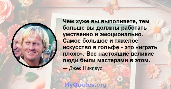 Чем хуже вы выполняете, тем больше вы должны работать умственно и эмоционально. Самое большое и тяжелое искусство в гольфе - это «играть плохо». Все настоящие великие люди были мастерами в этом.